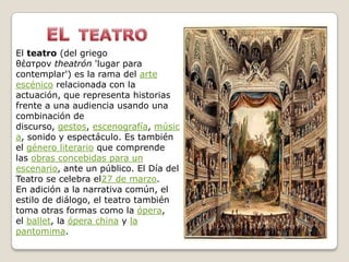 El teatro (del griego
θέατρον theatrón 'lugar para
contemplar') es la rama del arte
escénico relacionada con la
actuación, que representa historias
frente a una audiencia usando una
combinación de
discurso, gestos, escenografía, músic
a, sonido y espectáculo. Es también
el género literario que comprende
las obras concebidas para un
escenario, ante un público. El Día del
Teatro se celebra el27 de marzo.
En adición a la narrativa común, el
estilo de diálogo, el teatro también
toma otras formas como la ópera,
el ballet, la ópera china y la
pantomima.
 