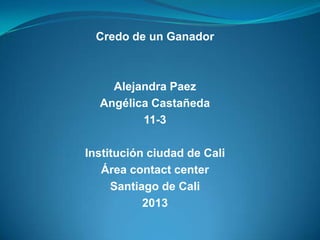 Credo de un Ganador
Alejandra Paez
Angélica Castañeda
11-3
Institución ciudad de Cali
Área contact center
Santiago de Cali
2013
 