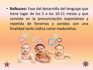 • Balbuceo: Fase del desarrollo del lenguaje que
tiene lugar de los 5 a los 10-11 meses y que
consiste en la pronunciación...