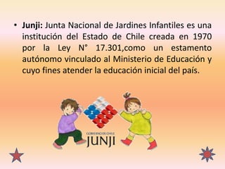 • Junji: Junta Nacional de Jardines Infantiles es una
institución del Estado de Chile creada en 1970
por la Ley N° 17.301,...