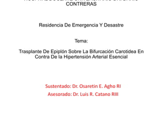 HOSPITAL DOCENTE UNIVERSITARIO DR. DARIO
CONTRERAS
Residencia De Emergencia Y Desastre
Tema:
Trasplante De Epiplón Sobre La Bifurcación Carotidea En
Contra De la Hipertensión Arterial Esencial
Sustentado: Dr. Osaretin E. Agho RI
Asesorado: Dr. Luis R. Catano RIII
 