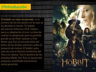 El hobbit: un viaje inesperado es la
primera de las tres partes en las que se
ha dividido la novela “El hobbit,
del escritor británico J.R.R. Tolkien,
para su adaptación al cine. La idea de
realizar la adaptación para la pantalla
grande es de Peter Jackson y Fran
Walsh que Tras el rotundo éxito del
Señor de los Anillos volvieron sobre el
proyecto de realizar El hobbit, pero
esta vez con el director Guillermo del
Toro a la cabeza. Tras la quiebra de los
estudios MGM, Del Toro se apartó del
proyecto, acreditado únicamente
como guionista.

 
