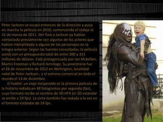 Peter Jackson se ocupó entonces de la dirección y puso
en marcha la película en 2010, comenzando el rodaje el
21 de marzo de 2011. Del Toro y Jackson ya habían
contactado previamente con algunos de los actores que
habían interpretado a alguno de los personajes en la
trilogía anterior. Según las fuentes consultadas, la película
contó con un presupuesto total de entre 200 y 315
millones de dólares. Está protagonizada por Ian Mckellen,
Martin Freeman y Richard Armitage. Su preestreno fue
el 28 de noviembre de 2012 en Wellington, localidad
natal de Peter Jackson , y el estreno comercial en todo el
mundo el 13 de diciembre.
El hobbit: un viaje inesperado es la primera película de
la historia rodada en 48 fotogramas por segundo (fps),
cuyo formato recibe el nombre de 3D HFR (el 3D estándar
se emite a 24 fps). La cinta también fue rodada a la vez en
el formato estándar de 24 fps.

 