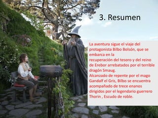 3. Resumen
La aventura sigue el viaje del
protagonista Bilbo Bolsón, que se
embarca en la
recuperación del tesoro y del reino
de Erebor arrebatados por el terrible
dragón Smaug.
Alcanzado de repente por el mago
Gandalf el Gris, Bilbo se encuentra
acompañado de trece enanos
dirigidos por el legendario guerrero
Thorin , Escudo de roble.

 
