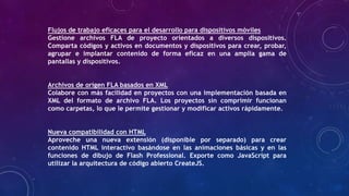 Flujos de trabajo eficaces para el desarrollo para dispositivos móviles
Gestione archivos FLA de proyecto orientados a diversos dispositivos.
Comparta códigos y activos en documentos y dispositivos para crear, probar,
agrupar e implantar contenido de forma eficaz en una amplia gama de
pantallas y dispositivos.
Archivos de origen FLA basados en XML
Colabore con más facilidad en proyectos con una implementación basada en
XML del formato de archivo FLA. Los proyectos sin comprimir funcionan
como carpetas, lo que le permite gestionar y modificar activos rápidamente.
Nueva compatibilidad con HTML
Aproveche una nueva extensión (disponible por separado) para crear
contenido HTML interactivo basándose en las animaciones básicas y en las
funciones de dibujo de Flash Professional. Exporte como JavaScript para
utilizar la arquitectura de código abierto CreateJS.

 