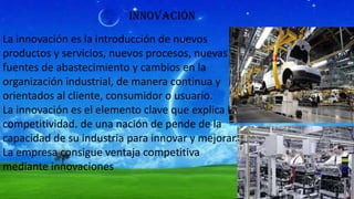 innovación
La innovación es la introducción de nuevos
productos y servicios, nuevos procesos, nuevas
fuentes de abastecimiento y cambios en la
organización industrial, de manera continua y
orientados al cliente, consumidor o usuario.
La innovación es el elemento clave que explica la
competitividad. de una nación de pende de la
capacidad de su industria para innovar y mejorar.
La empresa consigue ventaja competitiva
mediante innovaciones

 