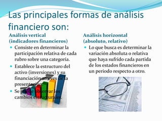 Las principales formas de análisis
financiero son:
Análisis vertical
(indicadores financieros)
Análisis horizontal
(absoluto, relativo)
 Consiste en determinar la
participación relativa de cada
rubro sobre una categoría.
 Establece la estructuro del
activo (inversiones) y su
financiación atreves de la
presentación.
 Se puede observar los
cambios estructurales.
 Lo que busca es determinar la
variación absoluta o relativa
que haya sufrido cada partida
de los estados financieros en
un periodo respecto a otro.
 