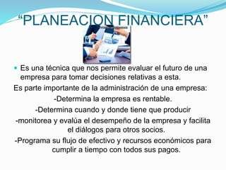“PLANEACION FINANCIERA”
 Es una técnica que nos permite evaluar el futuro de una
empresa para tomar decisiones relativas a esta.
Es parte importante de la administración de una empresa:
-Determina la empresa es rentable.
-Determina cuando y donde tiene que producir
-monitorea y evalúa el desempeño de la empresa y facilita
el diálogos para otros socios.
-Programa su flujo de efectivo y recursos económicos para
cumplir a tiempo con todos sus pagos.
 
