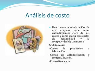 Análisis de costo
 Una buena administración de
una empresa debe tener
entendimientos claro de sus
costos y como afecta esos costos
ala rentabilidad y la
competividad de la empresa.
Se determina:
-Costos de producción o
fabricación.
-Costos de administración y
comercialización.
-Costos financiero.
 