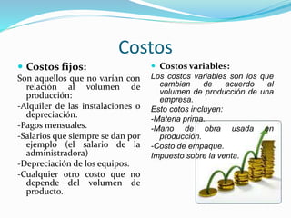 Costos
 Costos fijos:
Son aquellos que no varían con
relación al volumen de
producción:
-Alquiler de las instalaciones o
depreciación.
-Pagos mensuales.
-Salarios que siempre se dan por
ejemplo (el salario de la
administradora)
-Depreciación de los equipos.
-Cualquier otro costo que no
depende del volumen de
producto.
 Costos variables:
Los costos variables son los que
cambian de acuerdo al
volumen de producción de una
empresa.
Esto cotos incluyen:
-Materia prima.
-Mano de obra usada en
producción.
-Costo de empaque.
Impuesto sobre la venta.
 