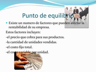 Punto de equilibrio
 Existe un numero de factores que pueden afectar la
rentabilidad de su empresa.
Estos factores incluyen:
-el precio que cobra para sus productos.
-la cantidad de unidades vendidas.
-el costo fijo total.
-el costo variable por unidad.
 