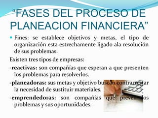 “FASES DEL PROCESO DE
PLANEACION FINANCIERA”
 Fines: se establece objetivos y metas, el tipo de
organización esta estrechamente ligado ala resolución
de sus problemas.
Existen tres tipos de empresas:
-reactivas: son compañías que esperan a que presenten
los problemas para resolverlos.
-planeadoras: sus metas y objetivo buscan contrarrestar
la necesidad de sustituir materiales.
-emprendedoras: son compañías que prevén los
problemas y sus oportunidades.
 