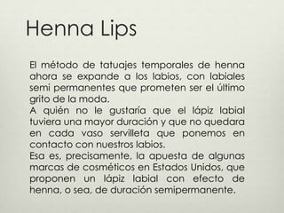 Henna Lips
El método de tatuajes temporales de henna
ahora se expande a los labios, con labiales
semi permanentes que prometen ser el último
grito de la moda.
A quién no le gustaría que el lápiz labial
tuviera una mayor duración y que no quedara
en cada vaso servilleta que ponemos en
contacto con nuestros labios.
Esa es, precisamente, la apuesta de algunas
marcas de cosméticos en Estados Unidos, que
proponen un lápiz labial con efecto de
henna, o sea, de duración semipermanente.
 
