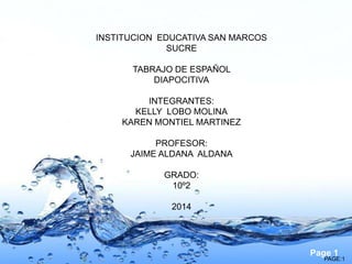 Page 1
PAGE:1
INSTITUCION EDUCATIVA SAN MARCOS
SUCRE
TABRAJO DE ESPAÑOL
DIAPOCITIVA
INTEGRANTES:
KELLY LOBO MOLINA
KAREN MONTIEL MARTINEZ
PROFESOR:
JAIME ALDANA ALDANA
GRADO:
10º2
2014
 