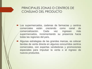 PRINCIPALES ZONAS O CENTROS DE
CONSUMO DEL PRODUCTO
 Los supermercados, cadenas de farmacias y centros
comerciales están creciendo como canal de
comercialización. Cada vez ingresan más
supermercados, incrementando su presencia hacia
todas las regiones del país.
 Algunas estrategias de las grandes marcas, es colocar
tiendas de venta directa en algunos concurridos centros
comerciales, con expertas vendedoras y promociones
especiales para impulsar la venta o el ingreso de
nuevos productos.
 