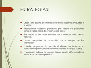 ESTRATEGIAS:
 Crear una página de internet con todos nuestros productos a
la venta.
 Promocionar nuestros productos por medio de publicidad
como revistas, radio, televisión, entre otros.
 Por medio de las redes sociales dar a conocer más nuestro
negocio.
 Lanzar campañas de promoción por la compra de los
cosméticos.
 * Iniciar programas de servicio al cliente manteniendo su
fidelidad con productos netamente naturales y a bajos costos.
 * Mantener índices de precios bajos siendo diferenciadores
frente a los de la competencia.
 