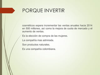 PORQUE INVERTIR
cosméticos espera incrementar las ventas anuales hacia 2014
en 500 millones, así como la mejora de cuota de mercado y el
aumento de ventas.
Es la elección de compra de las mujeres.
La compañía mas admirada.
Son productos naturales.
Es una compañía colombiana.
 