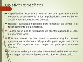 Objetivos específicos
 Capacitación necesaria a todo el personal que labora en la
empresa, especialmente a los impulsadores quienes tienen
acción directa con nuestros clientes.
 Realizar publicidad necesaria para fomentar las ventas y el
reconocimiento de la empresa.
 Lograr en un año la fidelización de clientes cubriendo el 30%
del mercado local.
 Con las ventas de los primeros meses adquirir nuevas
maquinarias modernas y más grandes para lograr una mayor
producción logrando una mayor acogida por nuestros
clientes.
 Crear más sedes y sucursales a nivel nacional e internacional
para llegar más a los clientes siendo líder en el mercado.
 