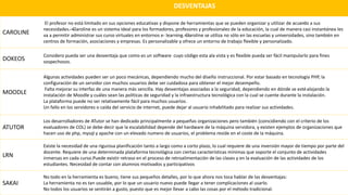 DESVENTAJAS
CAROLINE
El profesor no está limitado en sus opciones educativas y dispone de herramientas que se pueden organizar y utilizar de acuerdo a sus
necesidades.—Claroline es un sistema ideal para los formadores, profesores y profesionales de la educación, la cual de manera casi instantánea les
va a permitir administrar sus curso virtuales en entornos e- learning.—Claroline se utiliza no sólo en las escuelas y universidades, sino también en
centros de formación, asociaciones y empresas. Es personalizable y ofrece un entorno de trabajo flexible y personalizado.
DOKEOS
Considero pueda ser una desventaja que como es un software cuyo código esta ala vista y es flexible pueda ser fácil manipularlo para fines
sospechosos.
MOODLE
Algunas actividades pueden ser un poco mecánicas, dependiendo mucho del diseño instruccional. Por estar basado en tecnología PHP, la
configuración de un servidor con muchos usuarios debe ser cuidadosa para obtener el mejor desempeño.
Falta mejorar su interfaz de una manera más sencilla. Hay desventajas asociadas a la seguridad, dependiendo en dónde se estéalojando la
instalación de Moodle y cuáles sean las políticas de seguridad y la infraestructura tecnológica con la cual se cuente durante la instalación.
La plataforma puede no ser relativamente fácil para muchos usuarios.
Un fallo en los servidores o caída del servicio de internet, puede dejar al usuario inhabilitado para realizar sus actividades.
ATUTOR
Los desarrolladores de ATutor se han dedicado principalmente a pequeñas organizaciones pero también (coincidiendo con el criterio de los
evaluadores de COL) se debe decir que la escalabilidad depende del hardware de la máquina servidora, y existen ejemplos de organizaciones que
hacen uso de php, mysql y apache con un elevado numero de usuarios, el problema reside en el coste de la máquina.
LRN
Existe la necesidad de una rigurosa planificación tanto a largo como a corto plazo, lo cual requiere de una inversión mayor de tiempo por parte del
docente. Requiere de una determinada plataforma tecnológica con ciertas características mínimas que soporte el conjunto de actividades
inmersas en cada curso.Puede existir retraso en el proceso de retroalimentación de las clases y en la evaluación de las actividades de los
estudiantes. Necesidad de contar con alumnos motivados y participativos
SAKAI
No todo en la herramienta es bueno, tiene sus pequeños detalles, por lo que ahora nos toca hablar de las desventajas:
La herramienta no es tan usuable, por lo que un usuario nuevo puede llegar a tener complicaciones al usarlo.
No todos los usuarios se sentirán a gusto, puesto que es mejor llevar a cabo las cosas por el método tradicional.
 