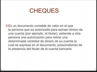 CHEQUES
0 Es un documento contable de valor en el que
la persona que es autorizada para extraer dinero de
una cuenta (por ejemplo, el titular), extiende a otra
persona una autorización para retirar una
determinada cantidad de dinero de su cuenta la
cual se expresa en el documento, prescindiendo de
la presencia del titular de la cuenta bancaria.
 