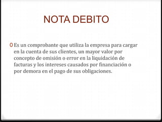 NOTA DEBITO
0 Es un comprobante que utiliza la empresa para cargar
en la cuenta de sus clientes, un mayor valor por
concepto de omisión o error en la liquidación de
facturas y los intereses causados por financiación o
por demora en el pago de sus obligaciones.
 