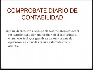 COMPROBATE DIARIO DE
CONTABILIDAD
0 Es un documento que debe elaborarse previamente al
registro de cualquier operación y en el cual se indica
el número, fecha, origen, descripción y cuenta de
operación, así como las cuentas afectadas con el
asiento.
 