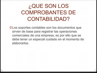 ¿QUE SON LOS
COMPROBANTES DE
CONTABILIDAD?
0 Los soportes contables son los documentos que
sirven de base para registrar las operaciones
comerciales de una empresa, es por ello que se
debe tener un especial cuidado en el momento de
elaborarlos.
 