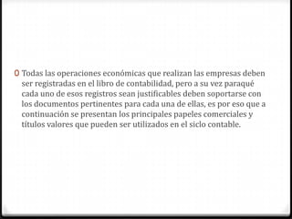 0 Todas las operaciones económicas que realizan las empresas deben
ser registradas en el libro de contabilidad, pero a su vez paraqué
cada uno de esos registros sean justificables deben soportarse con
los documentos pertinentes para cada una de ellas, es por eso que a
continuación se presentan los principales papeles comerciales y
títulos valores que pueden ser utilizados en el siclo contable.
 