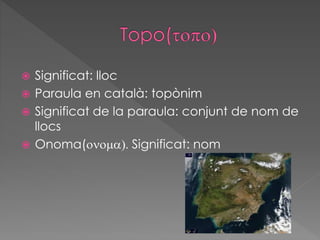  Significat: lloc
 Paraula en català: topònim
 Significat de la paraula: conjunt de nom de
llocs
 Onoma(onoma). Significat: nom
 