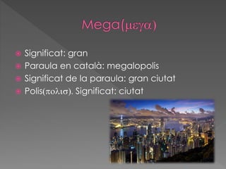  Significat: gran
 Paraula en català: megalopolis
 Significat de la paraula: gran ciutat
 Polis(polis). Significat: ciutat
 