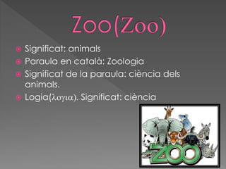  Significat: animals
 Paraula en català: Zoologia
 Significat de la paraula: ciència dels
animals.
 Logia(logia). Significat: ciència
 
