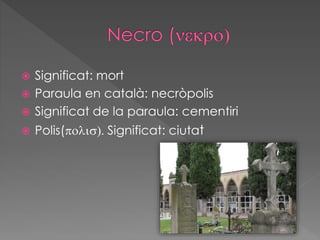  Significat: mort
 Paraula en català: necròpolis
 Significat de la paraula: cementiri
 Polis(polis). Significat: ciutat
 