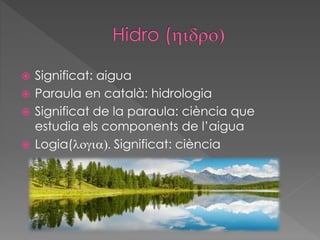  Significat: aigua
 Paraula en català: hidrologia
 Significat de la paraula: ciència que
estudia els components de l’aigua
 Logia(logia). Significat: ciència
 