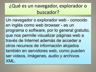 ¿Qué es un navegador, explorador o
buscador?
Un navegador o explorador web - conocido
en inglés como web browser - es un
programa o software, por lo general gratuito,
que nos permite visualizar páginas web a
través de Internet además de acceder a
otros recursos de información alojados
también en servidores web, como pueden
ser videos, imágenes, audio y archivos
XML.
 