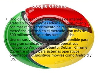 Google Chrome
• Uno de los grandes navegadores de internet
gratis en el Mercado es además el más joven y
con más rápido crecimiento ha tenido un
meteórico ascenso en el mercado, con más de
300 millones de usuarios hasta la fecha.
• Una de sus ventajas es que está disponible para
una gran cantidad de sistemas operativos
incluyendo Windows, Ubuntu, Debían, Chrome
OS, entre otros y para sistemas operativos
orientados a dispositivos móviles como Android y
iOS.
 