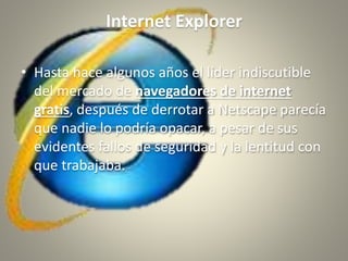 Internet Explorer
• Hasta hace algunos años el líder indiscutible
del mercado de navegadores de internet
gratis, después de derrotar a Netscape parecía
que nadie lo podría opacar, a pesar de sus
evidentes fallos de seguridad y la lentitud con
que trabajaba.
 