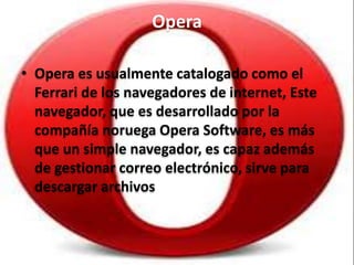 Opera
• Opera es usualmente catalogado como el
Ferrari de los navegadores de internet, Este
navegador, que es desarrollado por la
compañía noruega Opera Software, es más
que un simple navegador, es capaz además
de gestionar correo electrónico, sirve para
descargar archivos
 