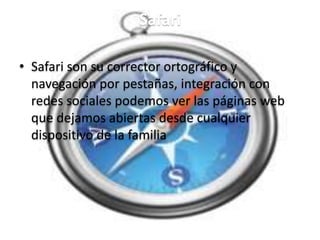 Safari
• Safari son su corrector ortográfico y
navegación por pestañas, integración con
redes sociales podemos ver las páginas web
que dejamos abiertas desde cualquier
dispositivo de la familia
 