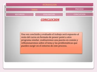 INTRODUCCION
TAREA
RECURSOS EVALUACION
PROCESO
CONCLUCION
CONCLUCION
Una vez concluido y evaluado el trabajo será expuesto al
resto del curso en formato de power point u otro
programa similar ,realizaremos una puesta en común y
reflexionaremos sobre el tema y las problemáticas que
pueden surgir en el entorno de este proceso.
 
