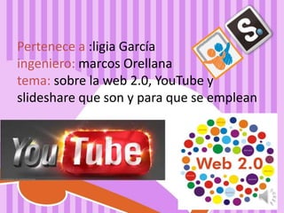 Pertenece a :ligia García 
ingeniero: marcos Orellana 
tema: sobre la web 2.0, YouTube y 
slideshare que son y para que se emplean 
 