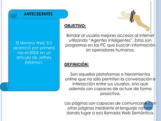 El término Web 3.0 
apareció por primera 
vez en2006 en un 
artículo de Jeffrey 
Zeldman. 
OBJETIVO: 
Brindar al usuario mejores accesos al internet 
utilizando “Agentes inteligentes”. Estos son 
programas en las PC que buscan información 
sin operadores humanos. 
DEFINICIÓN: 
Son aquellas plataformas o herramientas 
online que no sólo permiten la conversación e 
interacción entre sus usuarios, sino que 
además son capaces de actuar de forma 
proactiva. 
Las páginas son capaces de comunicarse con 
otras páginas mediante el lenguaje natural, 
dando lugar a esa llamada Web Semántica. 
ANTECEDENTES 
 