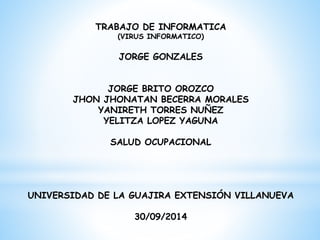 TRABAJO DE INFORMATICA 
(VIRUS INFORMATICO) 
JORGE GONZALES 
JORGE BRITO OROZCO 
JHON JHONATAN BECERRA MORALES 
YANIRETH TORRES NUÑEZ 
YELITZA LOPEZ YAGUNA 
SALUD OCUPACIONAL 
UNIVERSIDAD DE LA GUAJIRA EXTENSIÓN VILLANUEVA 
30/09/2014 
 