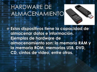  Estos dispositivos tiene la capacidad de 
almacenar datos e información. 
Ejemplos de hardware de 
almacenamiento son: la memoria RAM y 
la memoria ROM, memorias USB, DVD, 
CD, cintas de video, entre otros. 
 