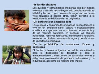 *de los desplazados 
Los pueblos y comunidades indígenas que por medios 
violentos o vías de hecho hayan sido desplazados de su 
hábitat y tierras, o por razones de seguridad se hayan 
visto forzados a ocupar otras, tienen derecho a la 
restitución de su hábitat y tierras originarios. 
*Del derecho a un ambiente sano 
Los pueblos y comunidades indígenas tienen derecho a 
vivir en un ambiente sano, seguro y ecológicamente 
equilibrado y ayudaran en la protección del ambiente y 
de los recursos naturales, en especial los parques 
nacionales, reservas forestales, monumentos naturales, 
reservas de biosfera, reservas de agua y demás áreas 
de importancia ecológica. 
*De la prohibición de sustancias tóxicas y 
peligrosas 
El hábitat y tierras indígenas no podrán ser utilizados 
para la disposición de desechos o para el 
almacenamiento o destrucción de sustancias tóxicas y 
peligrosas provenientes de procesos industriales y no 
industriales, así como de ninguna otra índole. 
 