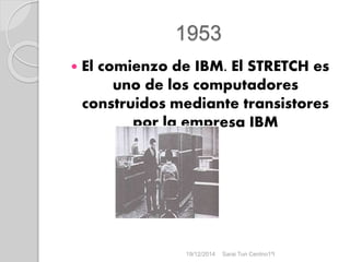 1953
 El comienzo de IBM. El STRETCH es
uno de los computadores
construidos mediante transistores
por la empresa IBM
19/12/2014 Sarai Tun Centno1ºI
 