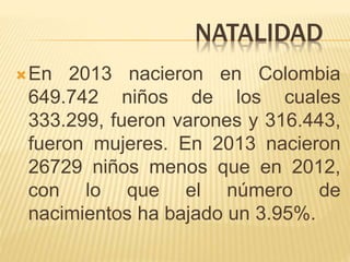 NATALIDAD
En 2013 nacieron en Colombia
649.742 niños de los cuales
333.299, fueron varones y 316.443,
fueron mujeres. En 2013 nacieron
26729 niños menos que en 2012,
con lo que el número de
nacimientos ha bajado un 3.95%.
 