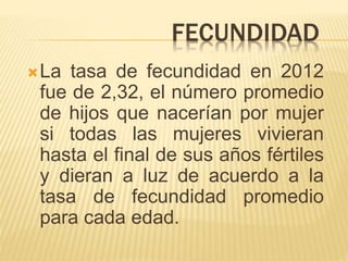 FECUNDIDAD
La tasa de fecundidad en 2012
fue de 2,32, el número promedio
de hijos que nacerían por mujer
si todas las mujeres vivieran
hasta el final de sus años fértiles
y dieran a luz de acuerdo a la
tasa de fecundidad promedio
para cada edad.
 