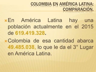 COLOMBIA EN AMÉRICA LATINA:
COMPARACIÓN.
En América Latina hay una
población actualmente en el 2015
de 619.419.328.
Colombia de esa cantidad abarca
49.485.038, lo que le da el 3° Lugar
en América Latina.
 