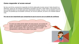 Como responder al acoso sexual
Si crees que estás siendo objeto de acoso sexual, no te eches las
culpas. Los acosadores pueden ser sumamente manipuladores.
Suelen ser buenos en culpar a la víctima, e incluso en hacer que
esta se sienta culpable. Pero nadie tiene derecho a acosar
sexualmente a otra persona, pase lo que pase.
No hay una forma universal de responder de forma adecuada al acoso sexual. Cada situación es
diferente. Suele ser útil empezar diciéndole al acosador que pare. Hazle saber a esa persona que
ese comportamiento no es adecuado para relacionarse contigo. A veces, con eso bastará, pero no
siempre. Es posible que el acosador continúe, se ría de tu petición, se burle o te moleste todavía
más.
Por eso es tan importante que compartas lo que te ocurre con un adulto de confianza
 