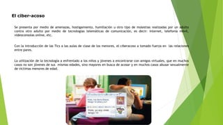 El ciber-acoso
Se presenta por medio de amenazas, hostigamiento, humillación u otro tipo de molestias realizadas por un adulto
contra otro adulto por medio de tecnologías telemáticas de comunicación, es decir: Internet, telefonía móvil,
videoconsolas online, etc.
Con la introducción de las Tics a las aulas de clase de los menores, el ciberacoso a tomado fuerza en las relaciones
entre pares.
La utilización de la tecnología a enfrentado a los niños y jóvenes a encontrarse con amigos virtuales, que en muchos
casos no son jóvenes de sus mismas edades, sino mayores en busca de acosar y en muchos casos abusar sexualmente
de victimas menores de edad.
 